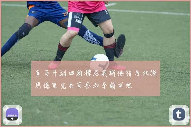 皇马计划回购穆尼奥斯他将与帕斯恩德里克共同参加季前训练