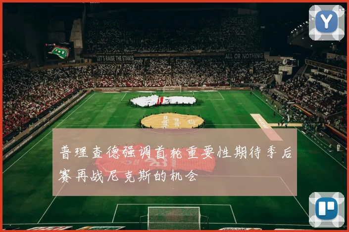 普理查德强调首轮重要性期待季后赛再战尼克斯的机会