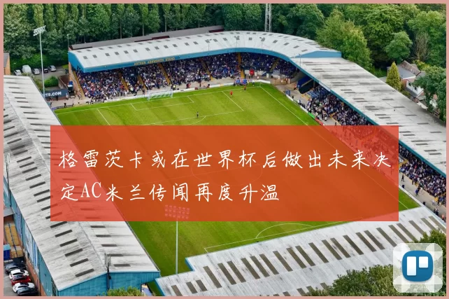 格雷茨卡或在世界杯后做出未来决定AC米兰传闻再度升温