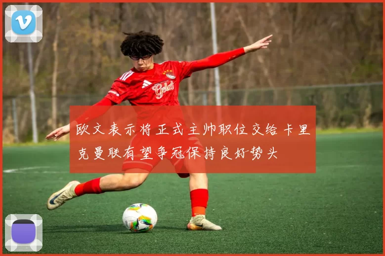 欧文表示将正式主帅职位交给卡里克曼联有望争冠保持良好势头