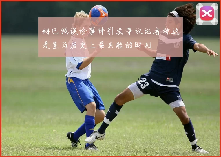 姆巴佩误诊事件引发争议记者称这是皇马历史上最丢脸的时刻