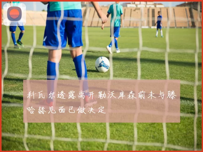 科瓦尔透露离开勒沃库森前未与滕哈赫见面已做决定