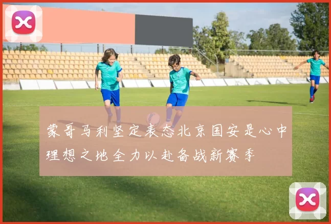 蒙哥马利坚定表态北京国安是心中理想之地全力以赴备战新赛季