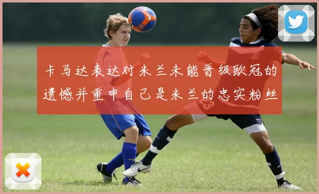 卡马达表达对米兰未能晋级欧冠的遗憾并重申自己是米兰的忠实粉丝