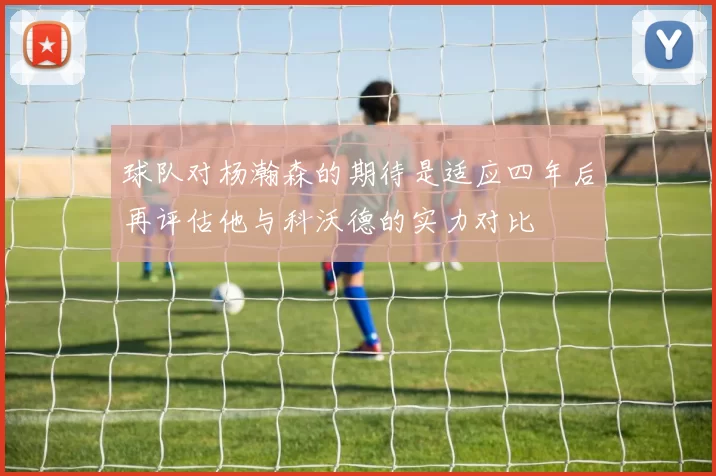 球队对杨瀚森的期待是适应四年后再评估他与科沃德的实力对比