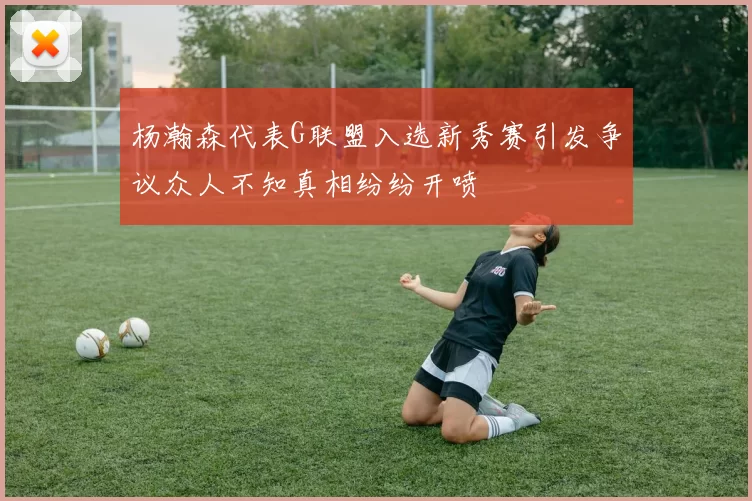 杨瀚森代表G联盟入选新秀赛引发争议众人不知真相纷纷开喷